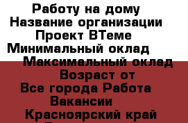 Работу на дому › Название организации ­ Проект ВТеме  › Минимальный оклад ­ 600 › Максимальный оклад ­ 3 000 › Возраст от ­ 18 - Все города Работа » Вакансии   . Красноярский край,Дивногорск г.